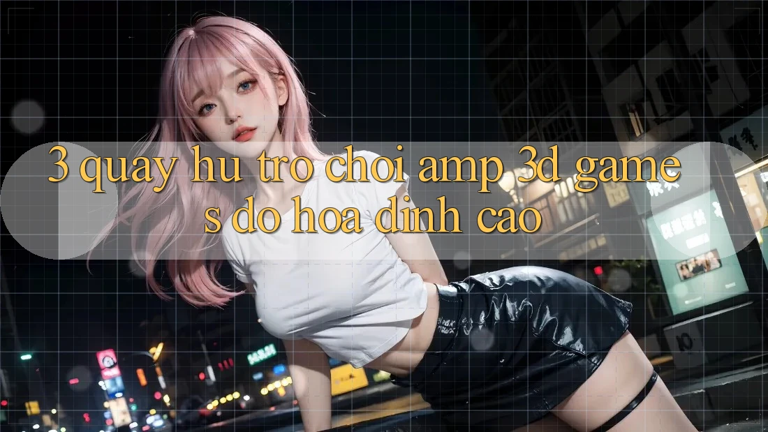 3. Quay hũ Trò chơi &amp; 3D Games Đồ Họa Đỉnh cao