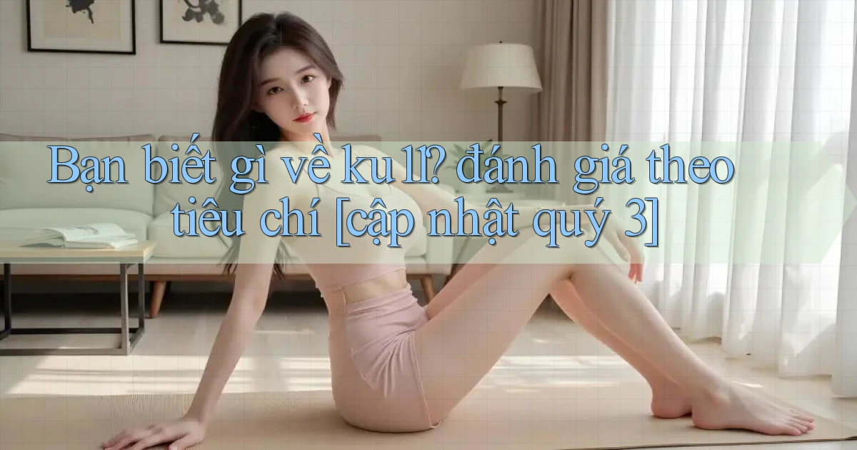 Bạn biết gì về ku11 đánh giá theo tiêu chí [cập nhật quý 3]