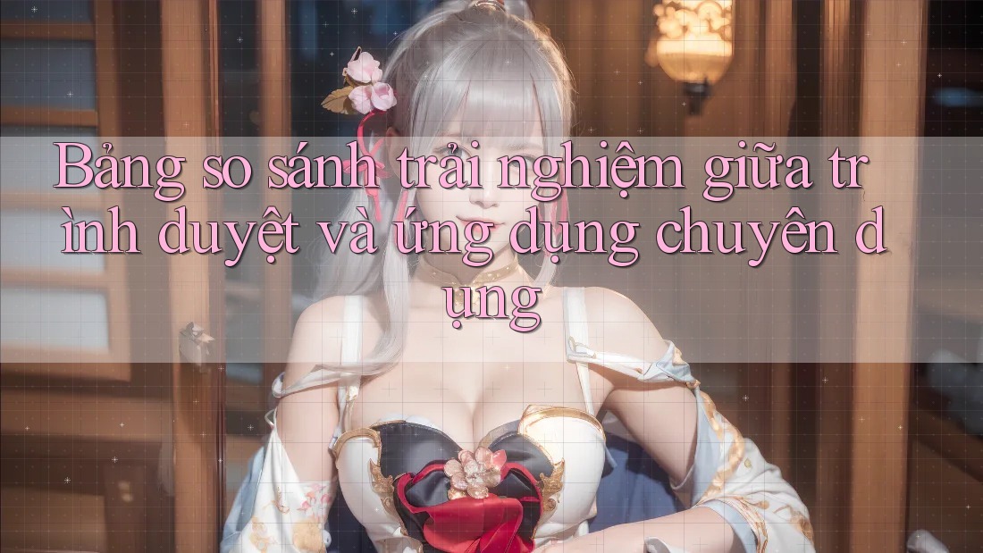Bảng so sánh trải nghiệm giữa trình duyệt và ứng dụng chuyên dụng