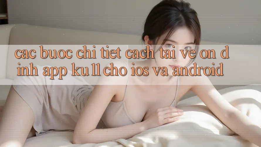 Các bước Chi Tiết Cách Tải về Ổn định App Ku11 Cho iOS và Android Các bước Chi Tiết Cách Tải về Ổn định App Ku11 Cho iOS và Android