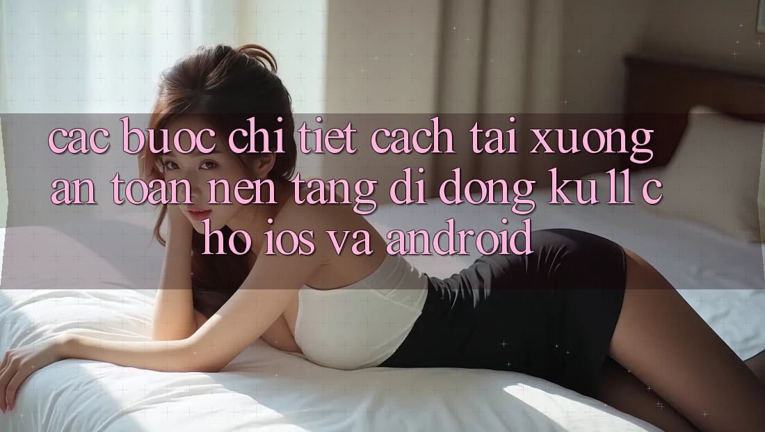 Các bước Chi Tiết Cách Tải Xuống An Toàn Nền tảng di động Ku11 Cho iOS và Android