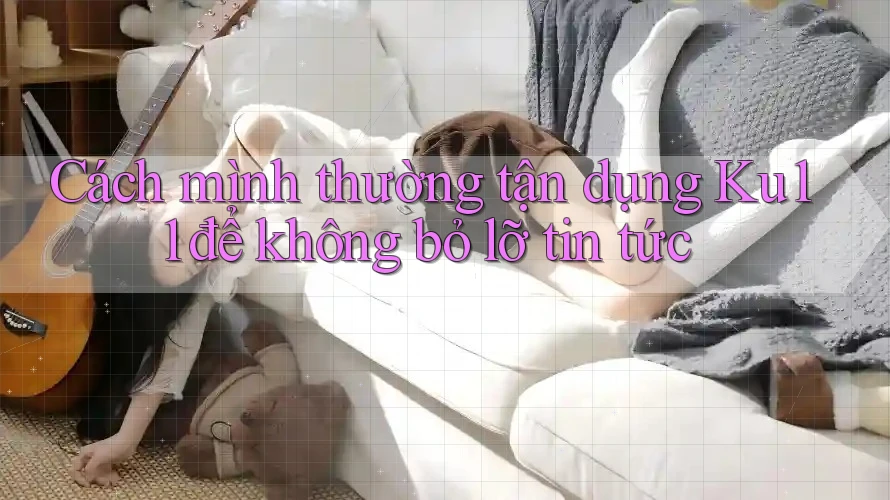 Cách mình thường tận dụng Ku11 để không bỏ lỡ tin tức Cách mình thường tận dụng Ku11 để không bỏ lỡ tin tức