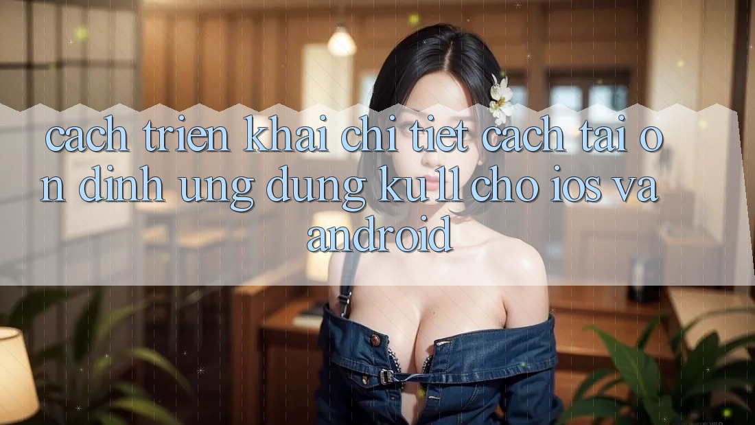 Cách triển khai Chi Tiết Cách Tải Ổn định Ứng dụng Ku11 Cho iOS và Android