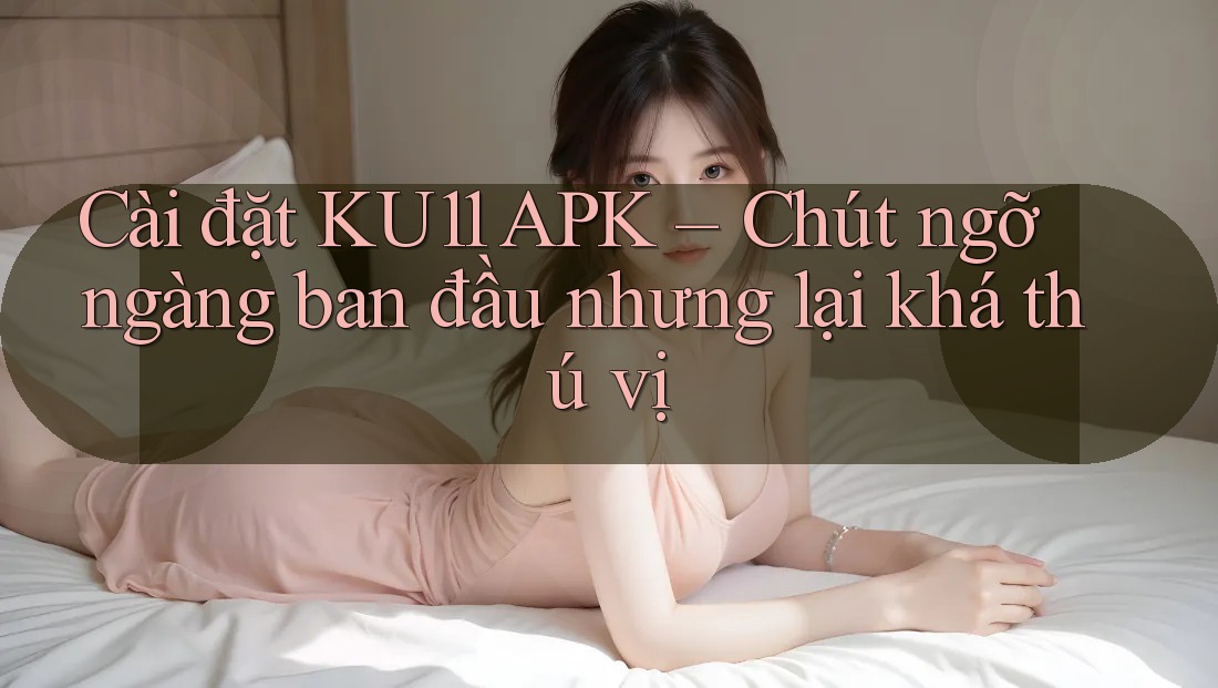 Cài đặt KU11 APK – Chút ngỡ ngàng ban đầu nhưng lại khá thú vị