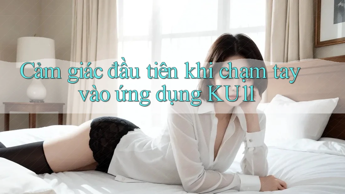 Cảm giác đầu tiên khi chạm tay vào ứng dụng KU11
