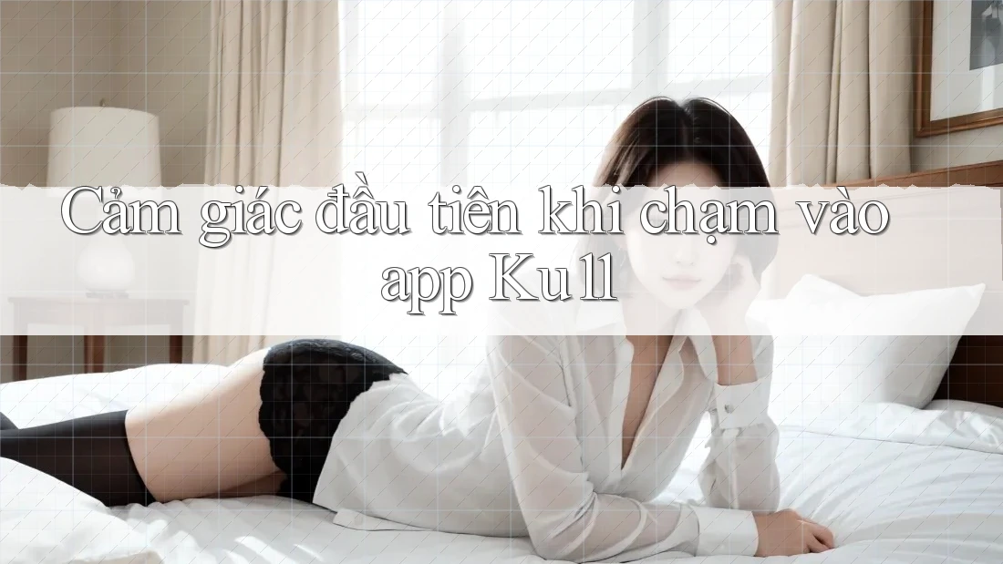 Cảm giác đầu tiên khi chạm vào app Ku11 Cảm giác đầu tiên khi chạm vào app Ku11