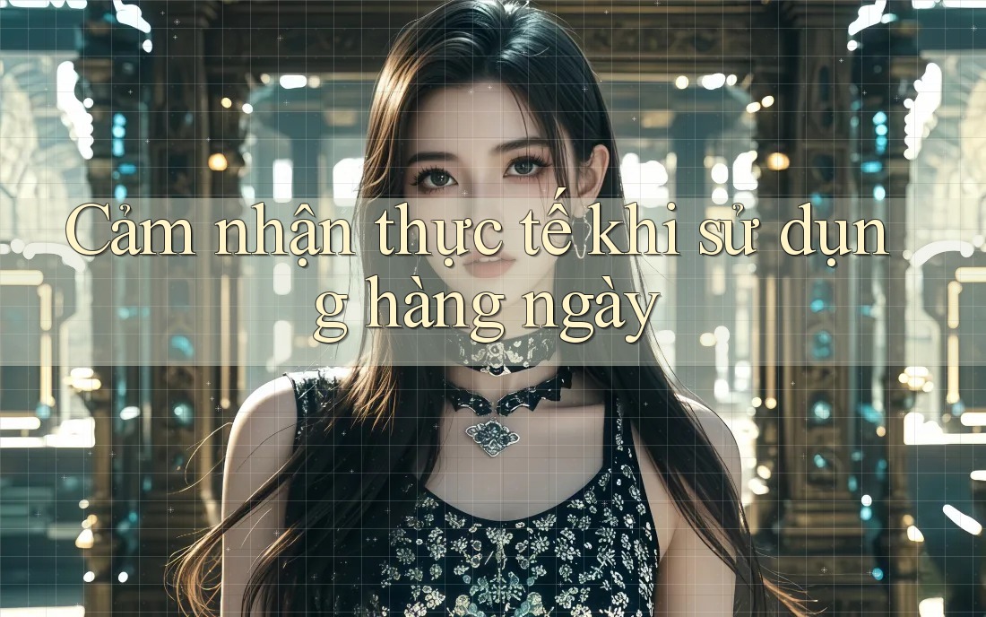 Cảm nhận thực tế khi sử dụng hàng ngày Cảm nhận thực tế khi sử dụng hàng ngày
