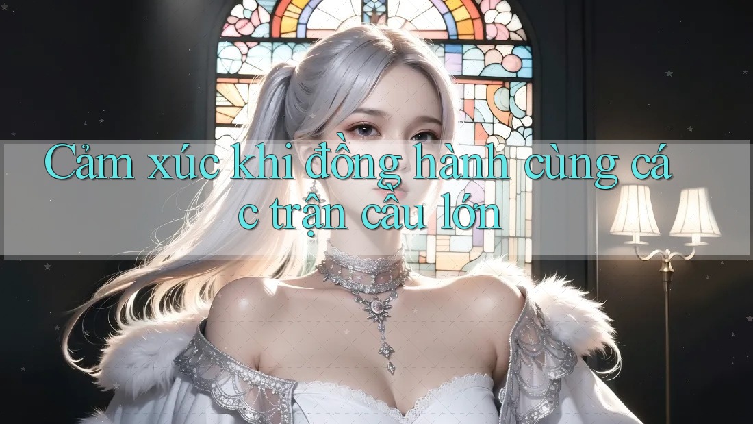 Cảm xúc khi đồng hành cùng các trận cầu lớn