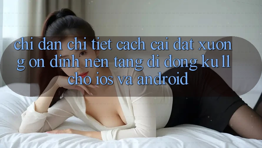 Chỉ dẫn Chi Tiết Cách Cài đặt Xuống Ổn định Nền tảng di động Ku11 Cho iOS và Android