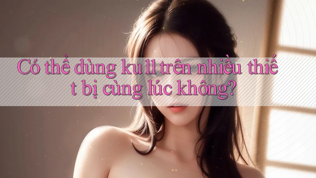 Có thể dùng ku11 trên nhiều thiết bị cùng lúc không? Có thể dùng ku11 trên nhiều thiết bị cùng lúc không?
