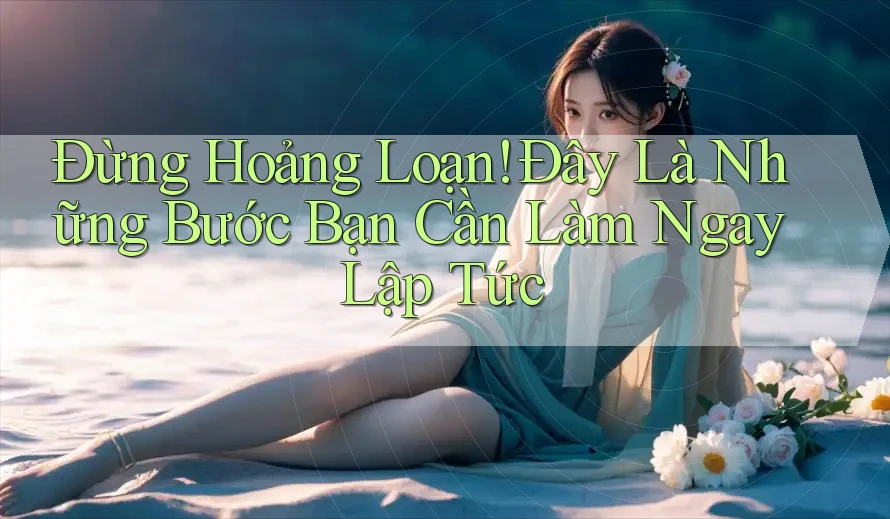 Đừng Hoảng Loạn! Đây Là Những Bước Bạn Cần Làm Ngay Lập Tức