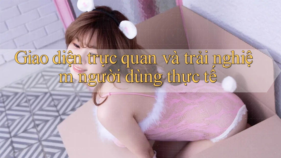 Giao diện trực quan và trải nghiệm người dùng thực tế
