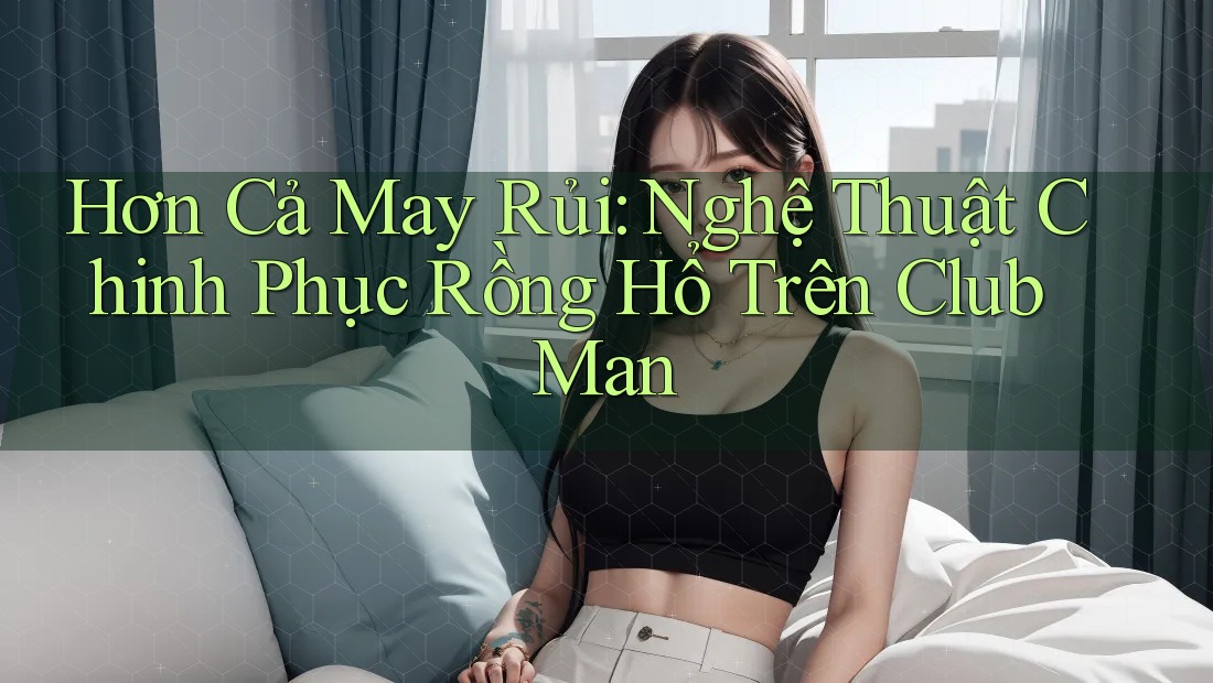 Hơn Cả May Rủi: Nghệ Thuật Chinh Phục Rồng Hổ Trên Club Man Hơn Cả May Rủi: Nghệ Thuật Chinh Phục Rồng Hổ Trên Club Man