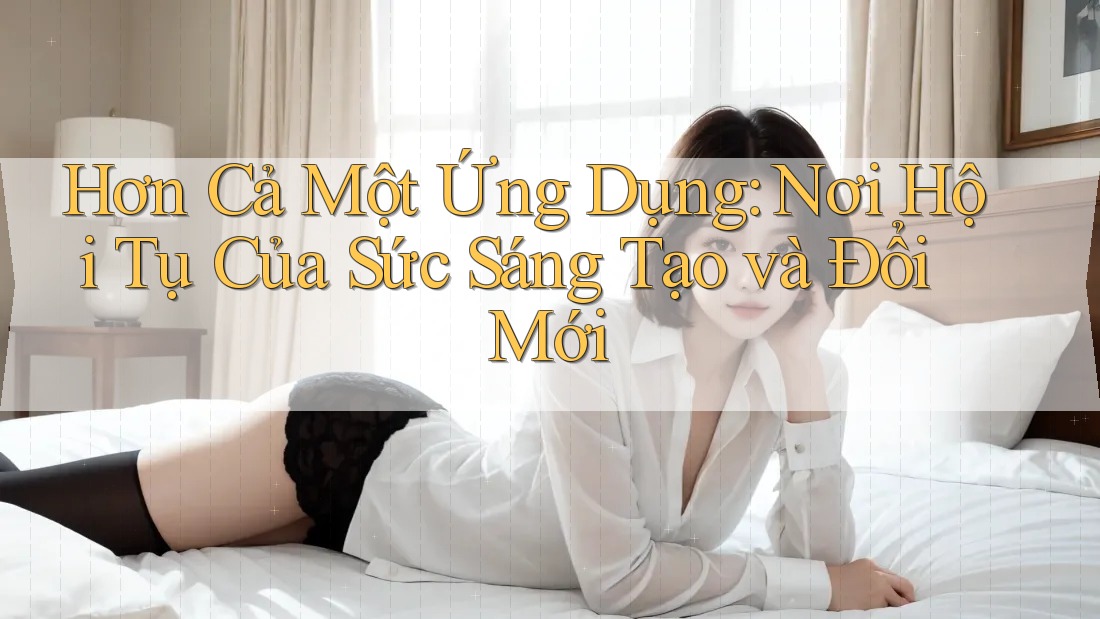 Hơn Cả Một Ứng Dụng: Nơi Hội Tụ Của Sức Sáng Tạo và Đổi Mới