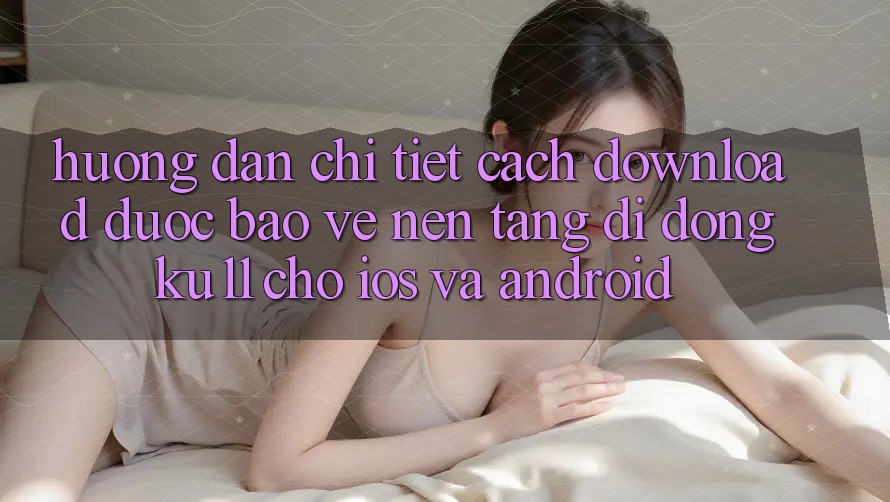 Hướng Dẫn Chi Tiết Cách Download Được bảo vệ Nền tảng di động Ku11 Cho iOS và Android Hướng Dẫn Chi Tiết Cách Download Được bảo vệ Nền tảng di động Ku11 Cho iOS và Android