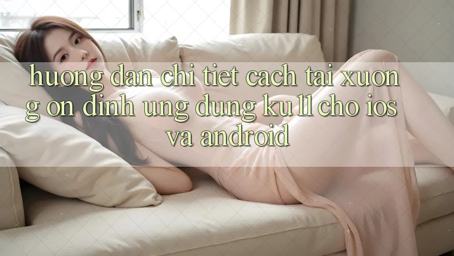 Hướng Dẫn Chi Tiết Cách Tải Xuống Ổn định Ứng dụng Ku11 Cho iOS và Android