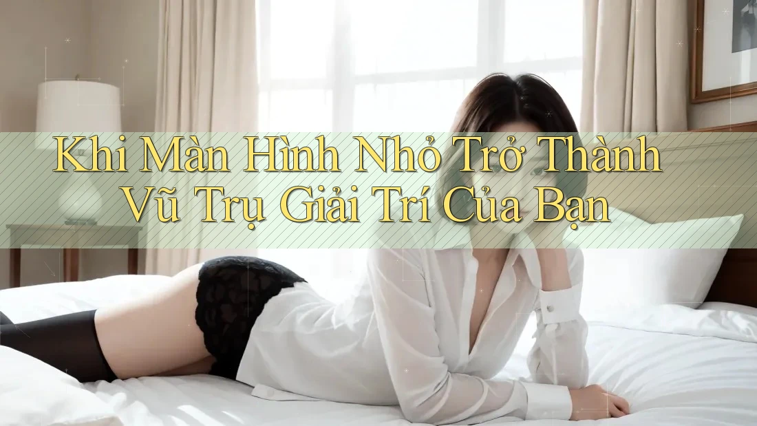 Khi Màn Hình Nhỏ Trở Thành Vũ Trụ Giải Trí Của Bạn Khi Màn Hình Nhỏ Trở Thành Vũ Trụ Giải Trí Của Bạn
