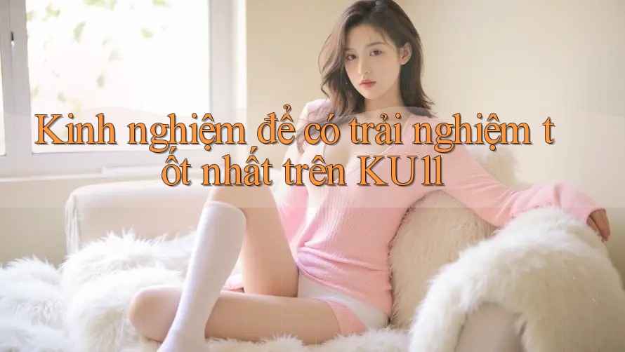 Kinh nghiệm để có trải nghiệm tốt nhất trên KU11