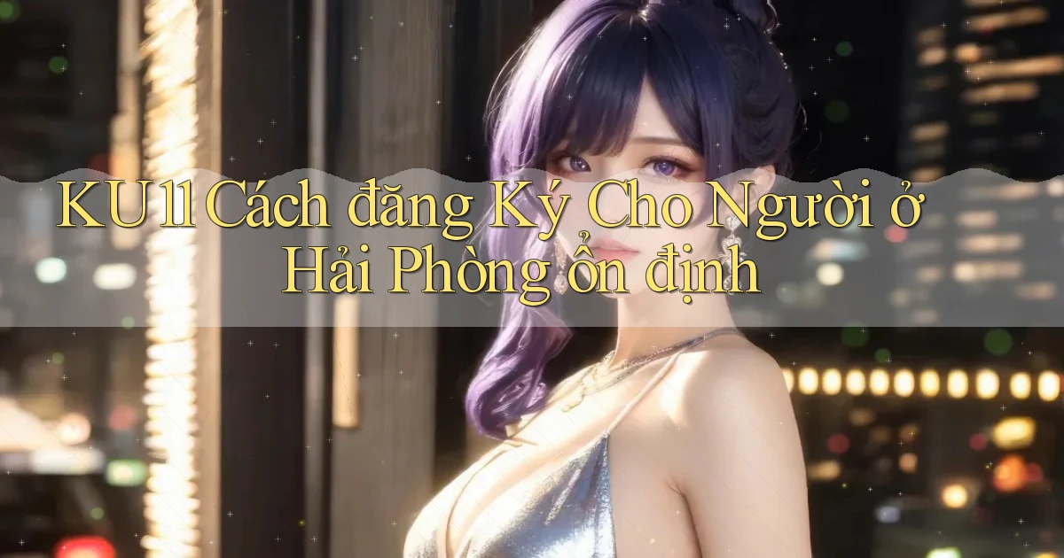 ku11 cách đăng ký cho người ở Hải Phòng ổn định