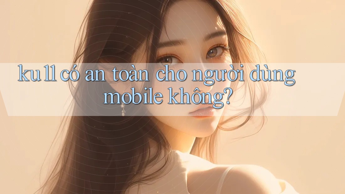 ku11 có an toàn cho người dùng mobile không?