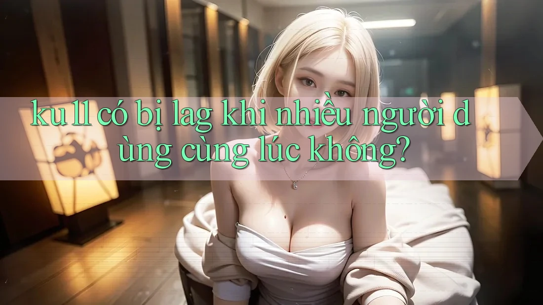 ku11 có bị lag khi nhiều người dùng cùng lúc không?