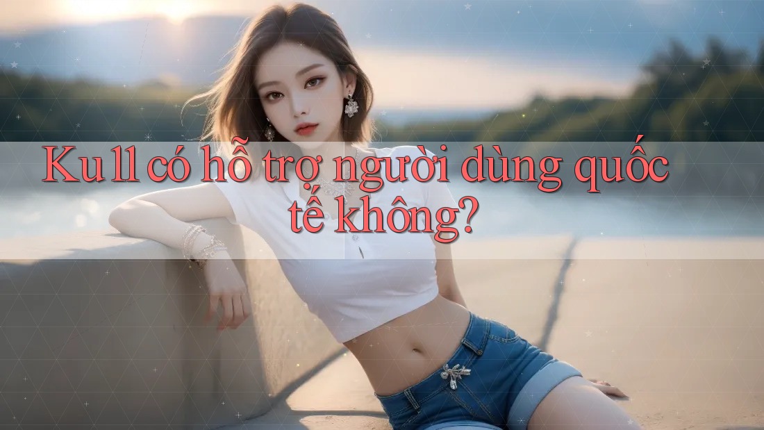 Ku11 có hỗ trợ người dùng quốc tế không?