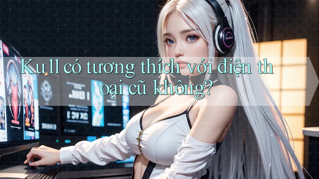 Ku11 có tương thích với điện thoại cũ không? Ku11 có tương thích với điện thoại cũ không?