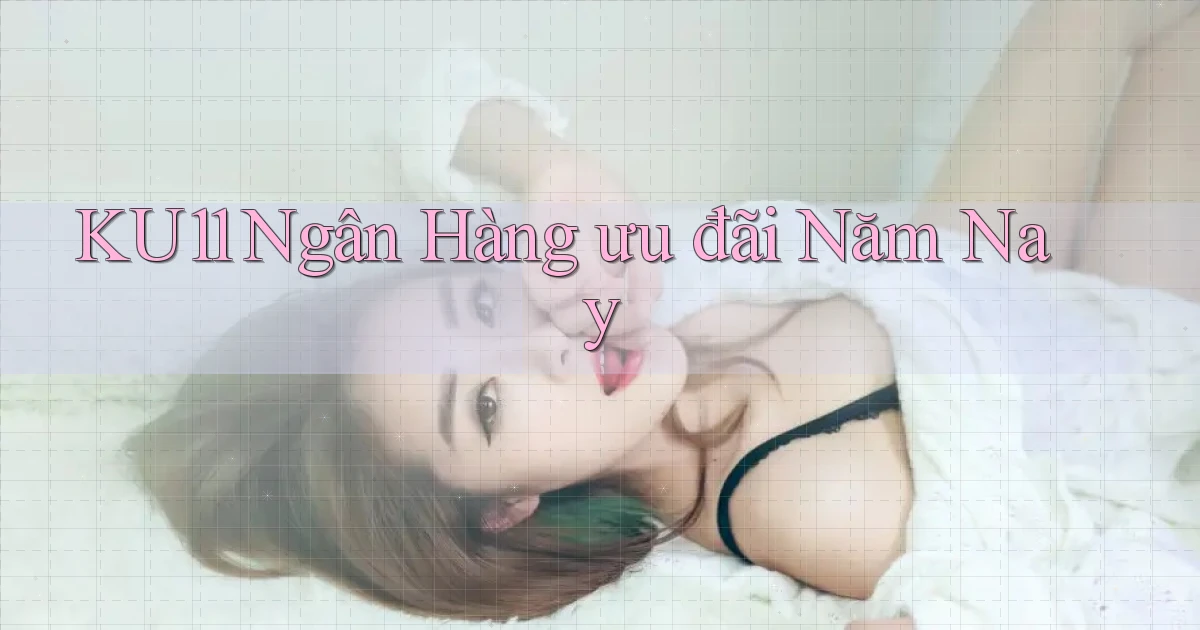 ku11 ngân hàng ưu đãi năm nay
