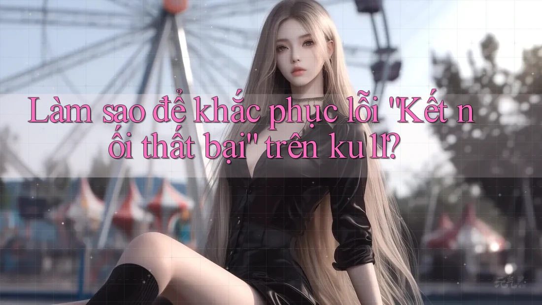 Làm sao để khắc phục lỗi “Kết nối thất bại” trên ku11?