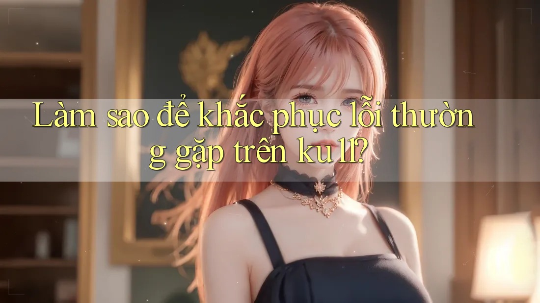 Làm sao để khắc phục lỗi thường gặp trên ku11? Làm sao để khắc phục lỗi thường gặp trên ku11?
