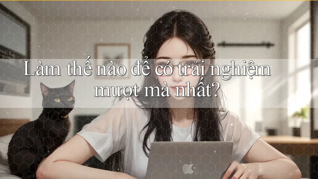 Làm thế nào để có trải nghiệm mượt mà nhất? Làm thế nào để có trải nghiệm mượt mà nhất?