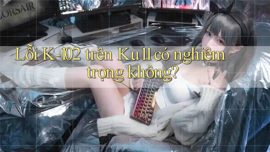 Lỗi K-102 trên Ku11 có nghiêm trọng không? Lỗi K-102 trên Ku11 có nghiêm trọng không?