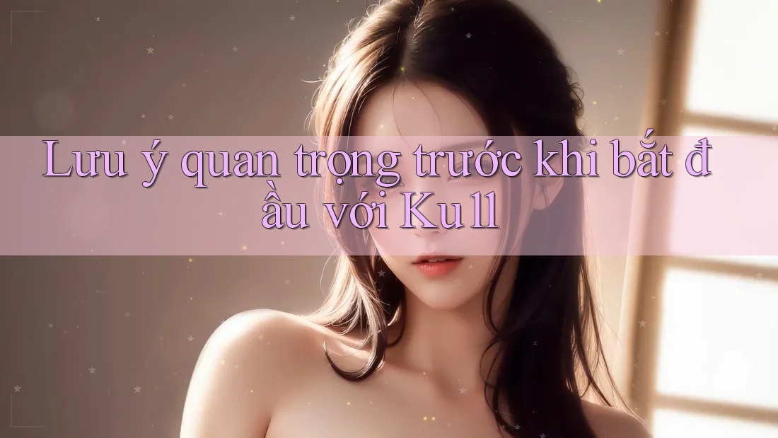 Lưu ý quan trọng trước khi bắt đầu với Ku11 Lưu ý quan trọng trước khi bắt đầu với Ku11