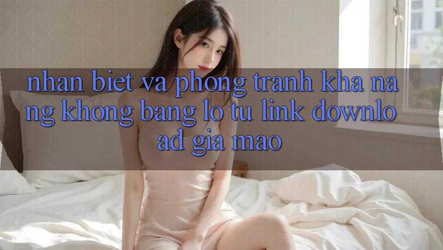 Nhận Biết Và Phòng Tránh Khả năng không bằng lỗ Từ Link Download Giả Mạo
