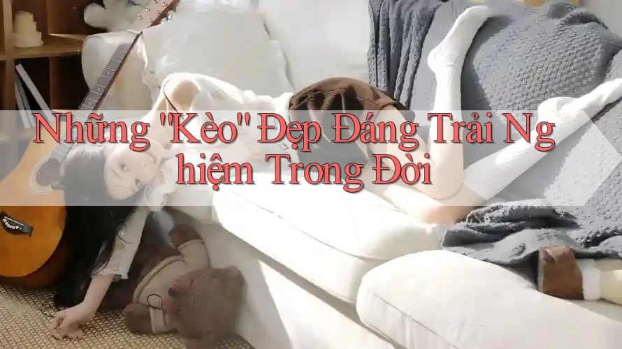 Những “Kèo” Đẹp Đáng Trải Nghiệm Trong Đời Những “Kèo” Đẹp Đáng Trải Nghiệm Trong Đời