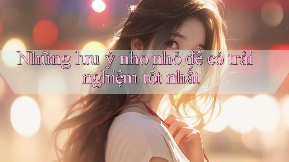Những lưu ý nho nhỏ để có trải nghiệm tốt nhất Những lưu ý nho nhỏ để có trải nghiệm tốt nhất
