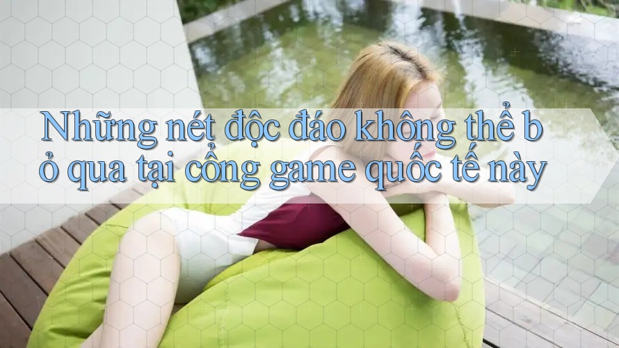 Những nét độc đáo không thể bỏ qua tại cổng game quốc tế này