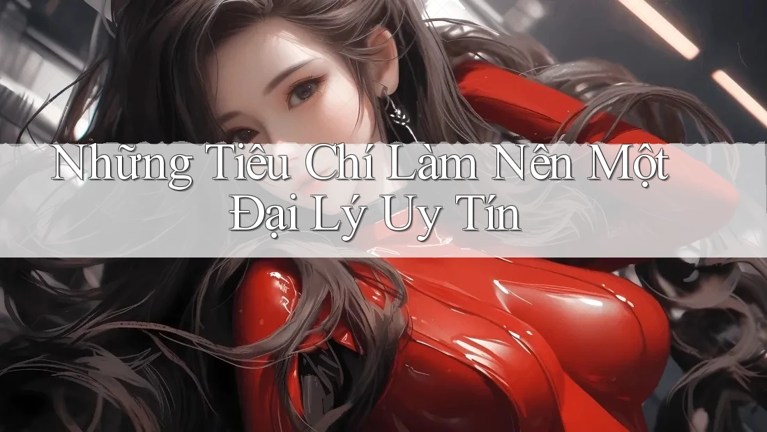 Những Tiêu Chí Làm Nên Một Đại Lý Uy Tín