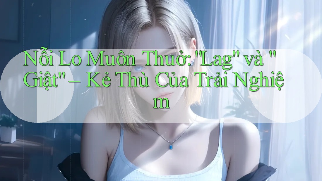 Nỗi Lo Muôn Thuở: “Lag” và “Giật” – Kẻ Thù Của Trải Nghiệm Nỗi Lo Muôn Thuở: “Lag” và “Giật” – Kẻ Thù Của Trải Nghiệm