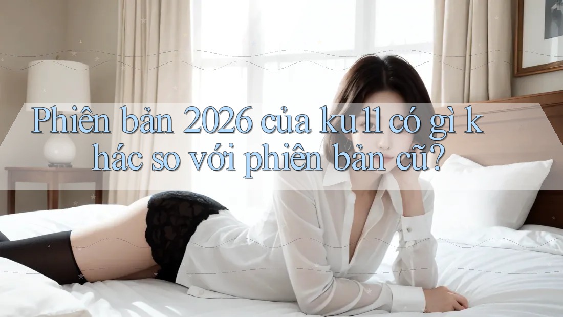 Phiên bản 2026 của ku11 có gì khác so với phiên bản cũ? Phiên bản 2026 của ku11 có gì khác so với phiên bản cũ?