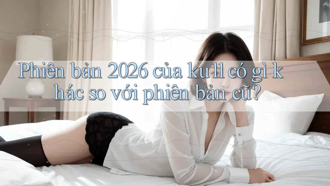 Phiên bản 2026 của ku11 có gì khác so với phiên bản cũ? Phiên bản 2026 của ku11 có gì khác so với phiên bản cũ?