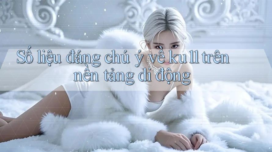 Số liệu đáng chú ý về ku11 trên nền tảng di động