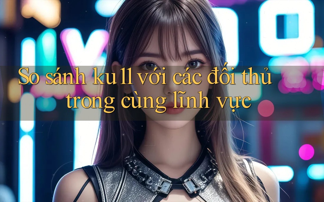 So sánh ku11 với các đối thủ trong cùng lĩnh vực