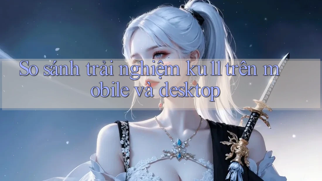 So sánh trải nghiệm ku11 trên mobile và desktop So sánh trải nghiệm ku11 trên mobile và desktop
