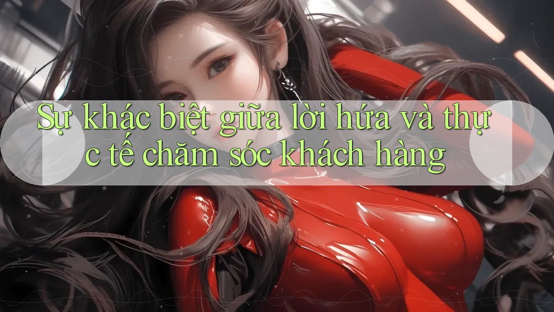 Sự khác biệt giữa lời hứa và thực tế chăm sóc khách hàng