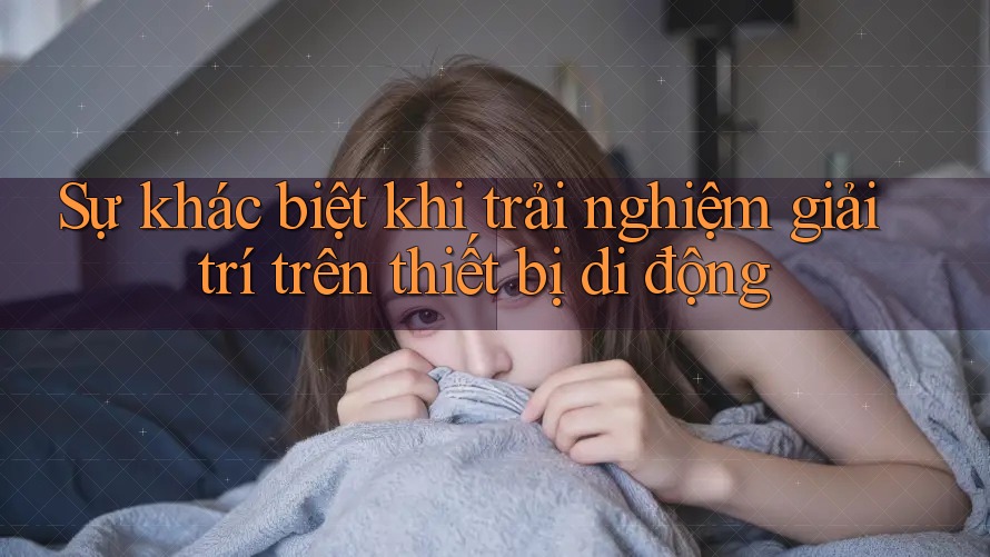 Sự khác biệt khi trải nghiệm giải trí trên thiết bị di động Sự khác biệt khi trải nghiệm giải trí trên thiết bị di động