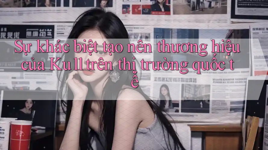 Sự khác biệt tạo nên thương hiệu của Ku11 trên thị trường quốc tế