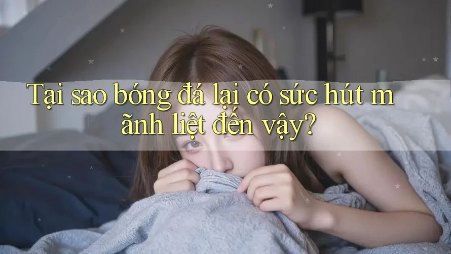 Tại sao bóng đá lại có sức hút mãnh liệt đến vậy?