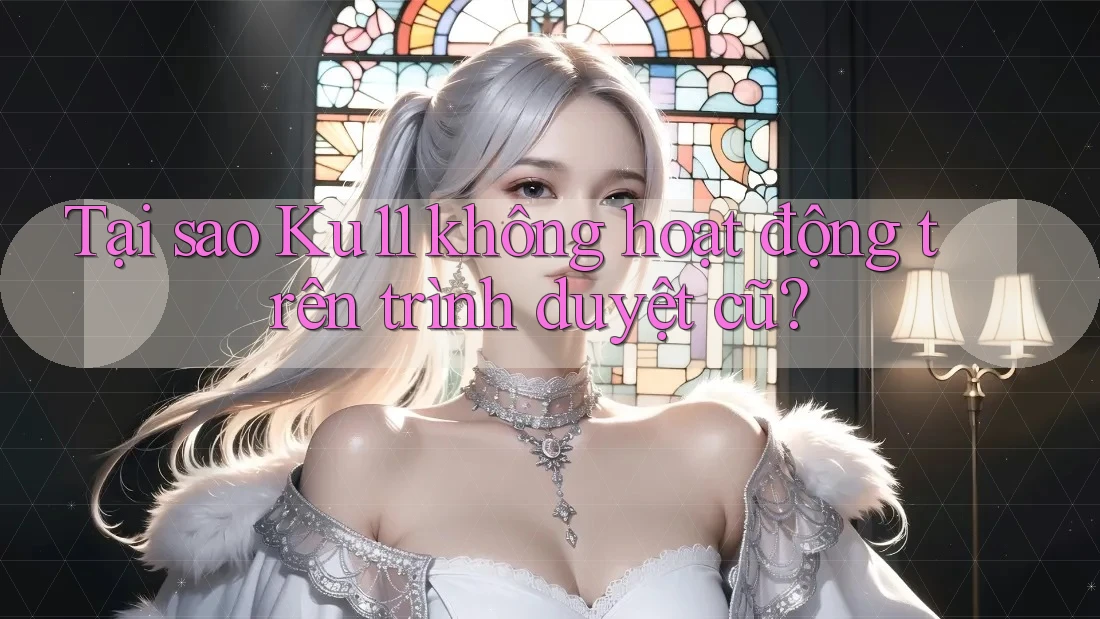 Tại sao Ku11 không hoạt động trên trình duyệt cũ?