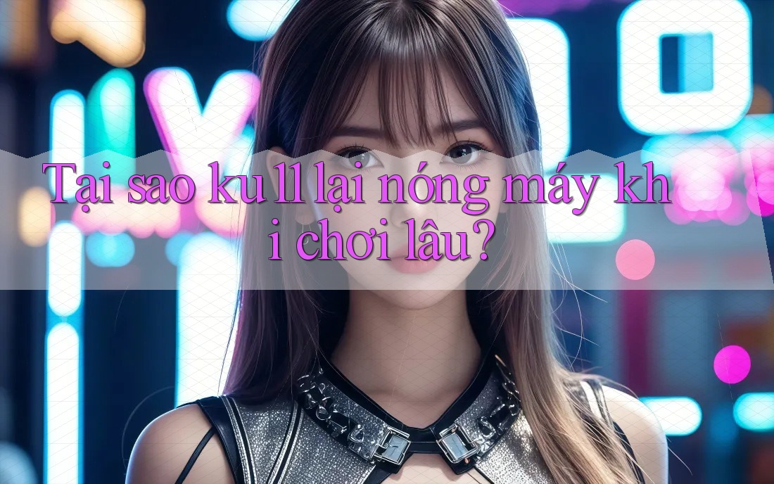 Tại sao ku11 lại nóng máy khi chơi lâu? Tại sao ku11 lại nóng máy khi chơi lâu?
